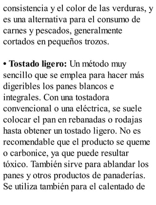 consistencia y el color de las verduras, y
es una alternativa para el consumo de
carnes y pescados, generalmente
cortados en pequeños trozos.
• Tostado ligero: Un método muy
sencillo que se emplea para hacer más
digeribles los panes blancos e
integrales. Con una tostadora
convencional o una eléctrica, se suele
colocar el pan en rebanadas o rodajas
hasta obtener un tostado ligero. No es
recomendable que el producto se queme
o carbonice, ya que puede resultar
tóxico. También sirve para ablandar los
panes y otros productos de panaderías.
Se utiliza también para el calentado de
 