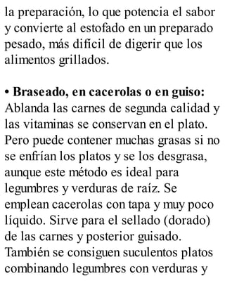 la preparación, lo que potencia el sabor
y convierte al estofado en un preparado
pesado, más difícil de digerir que los
alimentos grillados.
• Braseado, en cacerolas o en guiso:
Ablanda las carnes de segunda calidad y
las vitaminas se conservan en el plato.
Pero puede contener muchas grasas si no
se enfrían los platos y se los desgrasa,
aunque este método es ideal para
legumbres y verduras de raíz. Se
emplean cacerolas con tapa y muy poco
líquido. Sirve para el sellado (dorado)
de las carnes y posterior guisado.
También se consiguen suculentos platos
combinando legumbres con verduras y
 