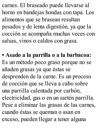 carnes. El braseado puede llevarse al
horno en bandejas hondas con tapa. Los
alimentos que se brasean resultan
pesados y de lenta digestión, ya que la
cocción se acompaña muchas veces con
salsas, vinos o caldos con grasa.
• Asado a la parrilla o a la barbacoa:
Es un método poco graso porque no se
añaden grasas ya que éstas se
desprenden de la carne. Es un proceso
de cocción que se lleva a cabo sobre
una parrilla calentada por carbón,
electricidad, gas o en un sartén parrilla.
Pese a eliminar las grasas de las carnes,
cuando éstas se queman o asan en
exceso, pueden llegar a tener alguna
 