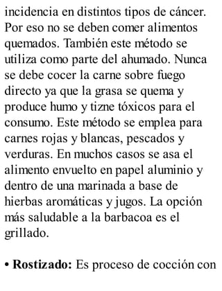 incidencia en distintos tipos de cáncer.
Por eso no se deben comer alimentos
quemados. También este método se
utiliza como parte del ahumado. Nunca
se debe cocer la carne sobre fuego
directo ya que la grasa se quema y
produce humo y tizne tóxicos para el
consumo. Este método se emplea para
carnes rojas y blancas, pescados y
verduras. En muchos casos se asa el
alimento envuelto en papel aluminio y
dentro de una marinada a base de
hierbas aromáticas y jugos. La opción
más saludable a la barbacoa es el
grillado.
• Rostizado: Es proceso de cocción con
 