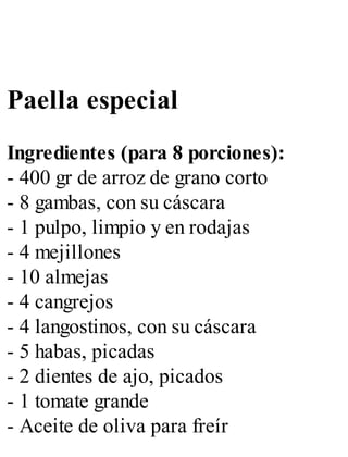Paella especial
Ingredientes (para 8 porciones):
- 400 gr de arroz de grano corto
- 8 gambas, con su cáscara
- 1 pulpo, limpio y en rodajas
- 4 mejillones
- 10 almejas
- 4 cangrejos
- 4 langostinos, con su cáscara
- 5 habas, picadas
- 2 dientes de ajo, picados
- 1 tomate grande
- Aceite de oliva para freír
 