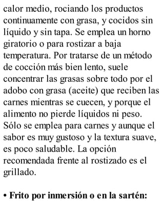calor medio, rociando los productos
continuamente con grasa, y cocidos sin
líquido y sin tapa. Se emplea un horno
giratorio o para rostizar a baja
temperatura. Por tratarse de un método
de cocción más bien lento, suele
concentrar las grasas sobre todo por el
adobo con grasa (aceite) que reciben las
carnes mientras se cuecen, y porque el
alimento no pierde líquidos ni peso.
Sólo se emplea para carnes y aunque el
sabor es muy gustoso y la textura suave,
es poco saludable. La opción
recomendada frente al rostizado es el
grillado.
• Frito por inmersión o en la sartén:
 