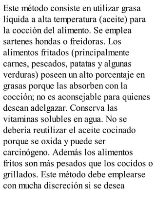 Este método consiste en utilizar grasa
líquida a alta temperatura (aceite) para
la cocción del alimento. Se emplea
sartenes hondas o freidoras. Los
alimentos fritados (principalmente
carnes, pescados, patatas y algunas
verduras) poseen un alto porcentaje en
grasas porque las absorben con la
cocción; no es aconsejable para quienes
desean adelgazar. Conserva las
vitaminas solubles en agua. No se
debería reutilizar el aceite cocinado
porque se oxida y puede ser
carcinógeno. Además los alimentos
fritos son más pesados que los cocidos o
grillados. Este método debe emplearse
con mucha discreción si se desea
 