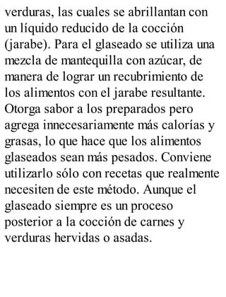 verduras, las cuales se abrillantan con
un líquido reducido de la cocción
(jarabe). Para el glaseado se utiliza una
mezcla de mantequilla con azúcar, de
manera de lograr un recubrimiento de
los alimentos con el jarabe resultante.
Otorga sabor a los preparados pero
agrega innecesariamente más calorías y
grasas, lo que hace que los alimentos
glaseados sean más pesados. Conviene
utilizarlo sólo con recetas que realmente
necesiten de este método. Aunque el
glaseado siempre es un proceso
posterior a la cocción de carnes y
verduras hervidas o asadas.
 