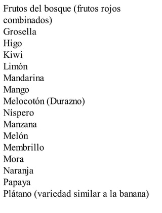 Frutos del bosque (frutos rojos
combinados)
Grosella
Higo
Kiwi
Limón
Mandarina
Mango
Melocotón (Durazno)
Níspero
Manzana
Melón
Membrillo
Mora
Naranja
Papaya
Plátano (variedad similar a la banana)
 