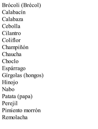 Brócoli (Brécol)
Calabacín
Calabaza
Cebolla
Cilantro
Coliflor
Champiñón
Chaucha
Choclo
Espárrago
Gírgolas (hongos)
Hinojo
Nabo
Patata (papa)
Perejil
Pimiento morrón
Remolacha
 