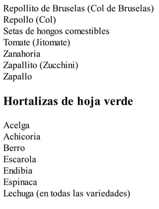 Repollito de Bruselas (Col de Bruselas)
Repollo (Col)
Setas de hongos comestibles
Tomate (Jitomate)
Zanahoria
Zapallito (Zucchini)
Zapallo
Hortalizas de hoja verde
Acelga
Achicoria
Berro
Escarola
Endibia
Espinaca
Lechuga (en todas las variedades)
 