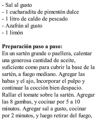 - Sal al gusto
- 1 cucharadita de pimentón dulce
- 1 litro de caldo de pescado
- Azafrán al gusto
- 1 limón
Preparación paso a paso:
En un sartén grande o paellera, calentar
una generosa cantidad de aceite,
suficiente como para cubrir la base de la
sartén, a fuego mediano. Agregar las
habas y el ajo, Incorporar el pulpo y
continuar la cocción bien despacio.
Rallar el tomate sobre la sartén. Agregar
las 8 gambas, y cocinar por 5 a 10
minutos. Agregar sal a gusto, cocinar
por 2 minutos, y luego retirar del fuego,
 