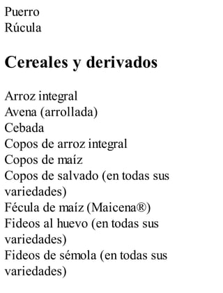 Puerro
Rúcula
Cereales y derivados
Arroz integral
Avena (arrollada)
Cebada
Copos de arroz integral
Copos de maíz
Copos de salvado (en todas sus
variedades)
Fécula de maíz (Maicena®)
Fideos al huevo (en todas sus
variedades)
Fideos de sémola (en todas sus
variedades)
 