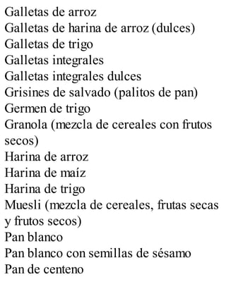 Galletas de arroz
Galletas de harina de arroz (dulces)
Galletas de trigo
Galletas integrales
Galletas integrales dulces
Grisines de salvado (palitos de pan)
Germen de trigo
Granola (mezcla de cereales con frutos
secos)
Harina de arroz
Harina de maíz
Harina de trigo
Muesli (mezcla de cereales, frutas secas
y frutos secos)
Pan blanco
Pan blanco con semillas de sésamo
Pan de centeno
 