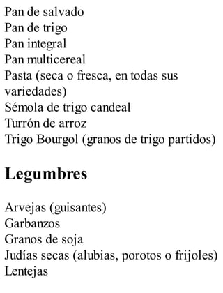 Pan de salvado
Pan de trigo
Pan integral
Pan multicereal
Pasta (seca o fresca, en todas sus
variedades)
Sémola de trigo candeal
Turrón de arroz
Trigo Bourgol (granos de trigo partidos)
Legumbres
Arvejas (guisantes)
Garbanzos
Granos de soja
Judías secas (alubias, porotos o frijoles)
Lentejas
 