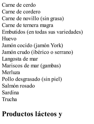 Carne de cerdo
Carne de cordero
Carne de novillo (sin grasa)
Carne de ternera magra
Embutidos (en todas sus variedades)
Huevo
Jamón cocido (jamón York)
Jamón crudo (ibérico o serrano)
Langosta de mar
Mariscos de mar (gambas)
Merluza
Pollo desgrasado (sin piel)
Salmón rosado
Sardina
Trucha
Productos lácteos y
 