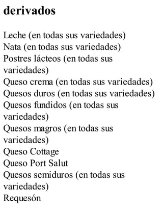 derivados
Leche (en todas sus variedades)
Nata (en todas sus variedades)
Postres lácteos (en todas sus
variedades)
Queso crema (en todas sus variedades)
Quesos duros (en todas sus variedades)
Quesos fundidos (en todas sus
variedades)
Quesos magros (en todas sus
variedades)
Queso Cottage
Queso Port Salut
Quesos semiduros (en todas sus
variedades)
Requesón
 