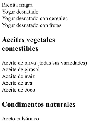 Ricotta magra
Yogur desnatado
Yogur desnatado con cereales
Yogur desnatado con frutas
Aceites vegetales
comestibles
Aceite de oliva (todas sus variedades)
Aceite de girasol
Aceite de maíz
Aceite de uva
Aceite de coco
Condimentos naturales
Aceto balsámico
 