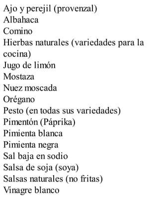 Ajo y perejil (provenzal)
Albahaca
Comino
Hierbas naturales (variedades para la
cocina)
Jugo de limón
Mostaza
Nuez moscada
Orégano
Pesto (en todas sus variedades)
Pimentón (Páprika)
Pimienta blanca
Pimienta negra
Sal baja en sodio
Salsa de soja (soya)
Salsas naturales (no fritas)
Vinagre blanco
 