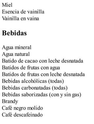 Miel
Esencia de vainilla
Vainilla en vaina
Bebidas
Agua mineral
Agua natural
Batido de cacao con leche desnatada
Batidos de frutas con agua
Batidos de frutas con leche desnatada
Bebidas alcohólicas (todas)
Bebidas carbonatadas (todas)
Bebidas saborizadas (con y sin gas)
Brandy
Café negro molido
Café descafeinado
 