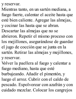 y reservar.
Mientras tanto, en un sartén mediana, a
fuego fuerte, calentar el aceite hasta que
esté bien caliente. Agregar las almejas,
y cocinar las hasta que se abran.
Descartar las almejas que no se
abrieron. Repetir el mismo proceso con
los mejillones, asegurándose de guardar
el jugo de cocción que se junta en la
sartén. Retirar las almejas y mejillones,
y reservar.
V
olver la paellera al fuego y calentar a
fuego mediano, hasta que esté
burbujeando. Añadir el pimentón, y
luego el arroz. Cubrir con el caldo de
pescado. Espolvorear con azafrán y con
cuidado mezclar. Colocar los cangrejos
 