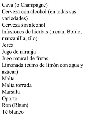 Cava (o Champagne)
Cerveza con alcohol (en todas sus
variedades)
Cerveza sin alcohol
Infusiones de hierbas (menta, Boldo,
manzanilla, tilo)
Jerez
Jugo de naranja
Jugo natural de frutas
Limonada (zumo de limón con agua y
azúcar)
Malta
Malta torrada
Marsala
Oporto
Ron (Rhum)
Té blanco
 