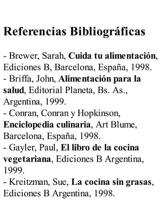 Referencias Bibliográficas
- Brewer, Sarah, Cuida tu alimentación,
Ediciones B, Barcelona, España, 1998.
- Briffa, John, Alimentación para la
salud, Editorial Planeta, Bs. As.,
Argentina, 1999.
- Conran, Conran y Hopkinson,
Enciclopedia culinaria, Art Blume,
Barcelona, España, 1998.
- Gayler, Paul, El libro de la cocina
vegetariana, Ediciones B Argentina,
1999.
- Kreitzman, Sue, La cocina sin grasas,
Ediciones B Argentina, 1998.
 