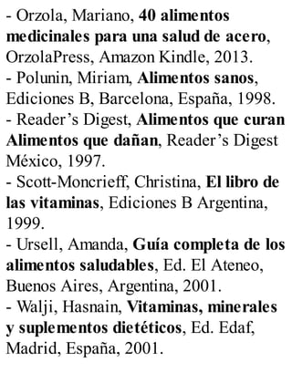 - Orzola, Mariano, 40 alimentos
medicinales para una salud de acero,
OrzolaPress, Amazon Kindle, 2013.
- Polunin, Miriam, Alimentos sanos,
Ediciones B, Barcelona, España, 1998.
- Reader’s Digest, Alimentos que curan
Alimentos que dañan, Reader’s Digest
México, 1997.
- Scott-Moncrieff, Christina, El libro de
las vitaminas, Ediciones B Argentina,
1999.
- Ursell, Amanda, Guía completa de los
alimentos saludables, Ed. El Ateneo,
Buenos Aires, Argentina, 2001.
- Walji, Hasnain, Vitaminas, minerales
y suplementos dietéticos, Ed. Edaf,
Madrid, España, 2001.
 