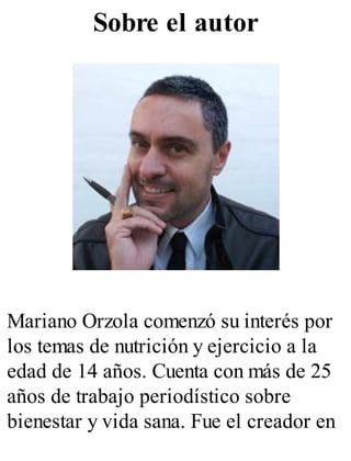 Sobre el autor
Mariano Orzola comenzó su interés por
los temas de nutrición y ejercicio a la
edad de 14 años. Cuenta con más de 25
años de trabajo periodístico sobre
bienestar y vida sana. Fue el creador en
 
