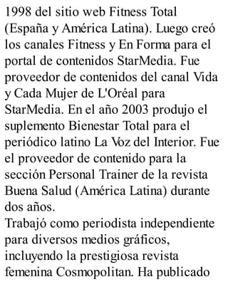 1998 del sitio web Fitness Total
(España y América Latina). Luego creó
los canales Fitness y En Forma para el
portal de contenidos StarMedia. Fue
proveedor de contenidos del canal Vida
y Cada Mujer de L'Oréal para
StarMedia. En el año 2003 produjo el
suplemento Bienestar Total para el
periódico latino La V
oz del Interior. Fue
el proveedor de contenido para la
sección Personal Trainer de la revista
Buena Salud (América Latina) durante
dos años.
Trabajó como periodista independiente
para diversos medios gráficos,
incluyendo la prestigiosa revista
femenina Cosmopolitan. Ha publicado
 