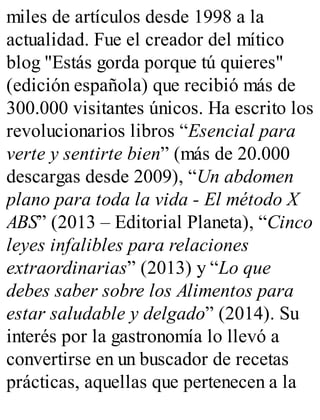 miles de artículos desde 1998 a la
actualidad. Fue el creador del mítico
blog "Estás gorda porque tú quieres"
(edición española) que recibió más de
300.000 visitantes únicos. Ha escrito los
revolucionarios libros “Esencial para
verte y sentirte bien” (más de 20.000
descargas desde 2009), “Un abdomen
plano para toda la vida - El método X
ABS” (2013 – Editorial Planeta), “Cinco
leyes infalibles para relaciones
extraordinarias” (2013) y “Lo que
debes saber sobre los Alimentos para
estar saludable y delgado” (2014). Su
interés por la gastronomía lo llevó a
convertirse en un buscador de recetas
prácticas, aquellas que pertenecen a la
 