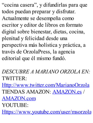 “cocina casera”, y difundirlas para que
todos puedan preparar y disfrutar.
Actualmente se desempeña como
escritor y editor de libros en formato
digital sobre bienestar, dietas, cocina,
plenitud y felicidad desde una
perspectiva más holística y práctica, a
través de OrzolaPress, la agencia
editorial que él mismo fundó.
DESCUBRE A MARIANO ORZOLA EN:
TWITTER:
Http://www.twitter.com/MarianoOrzola
TIENDAS AMAZON: AMAZON.es /
AMAZON.com
YOUTUBE:
Https://www.youtube.com/user/msorzola
 