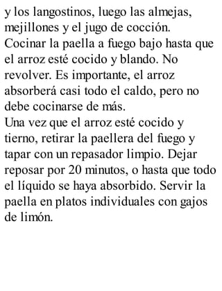 y los langostinos, luego las almejas,
mejillones y el jugo de cocción.
Cocinar la paella a fuego bajo hasta que
el arroz esté cocido y blando. No
revolver. Es importante, el arroz
absorberá casi todo el caldo, pero no
debe cocinarse de más.
Una vez que el arroz esté cocido y
tierno, retirar la paellera del fuego y
tapar con un repasador limpio. Dejar
reposar por 20 minutos, o hasta que todo
el líquido se haya absorbido. Servir la
paella en platos individuales con gajos
de limón.
 