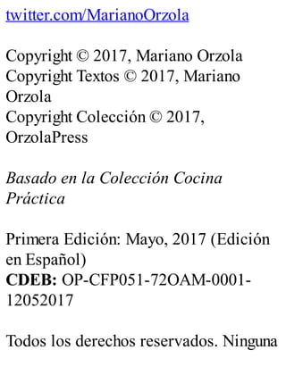 twitter.com/MarianoOrzola
Copyright © 2017, Mariano Orzola
Copyright Textos © 2017, Mariano
Orzola
Copyright Colección © 2017,
OrzolaPress
Basado en la Colección Cocina
Práctica
Primera Edición: Mayo, 2017 (Edición
en Español)
CDEB: OP-CFP051-72OAM-0001-
12052017
Todos los derechos reservados. Ninguna
 