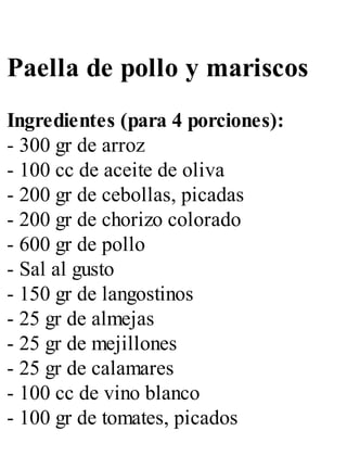 Paella de pollo y mariscos
Ingredientes (para 4 porciones):
- 300 gr de arroz
- 100 cc de aceite de oliva
- 200 gr de cebollas, picadas
- 200 gr de chorizo colorado
- 600 gr de pollo
- Sal al gusto
- 150 gr de langostinos
- 25 gr de almejas
- 25 gr de mejillones
- 25 gr de calamares
- 100 cc de vino blanco
- 100 gr de tomates, picados
 
