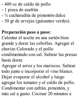 - 400 cc de caldo de pollo
- 1 pizca de azafrán
- ½ cucharadita de pimentón dulce
- 50 gr de arvejas (guisantes verdes)
Preparación paso a paso:
Calentar el aceite en una sartén bien
grande y dorar las cebollas. Agregar el
chorizo Colorado y el pollo
condimentado con sal. Saltear las presas
hasta dorar.
Agregar el arroz y los mariscos. Saltear
todo junto e incorporar el vino blanco.
Dejar evaporar el alcohol y luego
agregar los tomates y el caldo de pollo.
Condimentar con zafrán, pimentón, y
más sal a gusto. Cocinar 20 minutos a
 