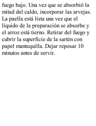 fuego bajo. Una vez que se absorbió la
mitad del caldo, incorporar las arvejas.
La paella está lista una vez que el
líquido de la preparación se absorbe y
el arroz está tierno. Retirar del fuego y
cubrir la superficie de la sartén con
papel mantequilla. Dejar reposar 10
minutos antes de servir.
 