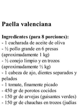 Paella valenciana
Ingredientes (para 8 porciones):
- 1 cucharada de aceite de oliva
- ½ pollo grande en 6 presas
(aproximadamente 1 kg)
- ½ conejo limpio y en trozos
(aproximadamente ½ kg)
- 1 cabeza de ajo, dientes separados y
pelados
- 1 tomate, finamente picado
- 450 gr de porotos cocidos
- 150 gr de arvejas (guisantes verdes)
- 150 gr de chauchas en trozos (judías
 