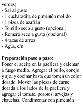 verdes)
- Sal al gusto
- 1 cucharadita de pimentón molido
- 1 pizca de azafrán
- Tomillo seco a gusto (opcional)
- Romero seco a gusto (opcional)
- 4 tazas de arroz
- Agua, c/n
Preparación paso a paso:
Poner el aceite en la paellera y calentar
a fuego medio. Agregar el pollo, conejo
y ajo, y cocinar hasta que tomen un color
dorado. Mover las piezas de carne
dorada a los lados de la paellera y
agregar el tomate, porotos, arvejas y
chauchas. Condimentar con pimentón
 