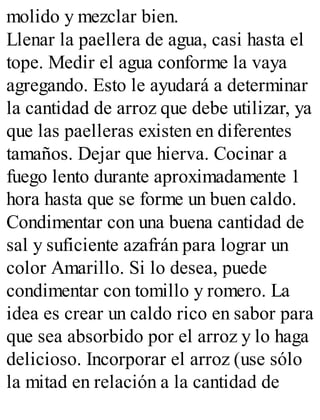 molido y mezclar bien.
Llenar la paellera de agua, casi hasta el
tope. Medir el agua conforme la vaya
agregando. Esto le ayudará a determinar
la cantidad de arroz que debe utilizar, ya
que las paelleras existen en diferentes
tamaños. Dejar que hierva. Cocinar a
fuego lento durante aproximadamente 1
hora hasta que se forme un buen caldo.
Condimentar con una buena cantidad de
sal y suficiente azafrán para lograr un
color Amarillo. Si lo desea, puede
condimentar con tomillo y romero. La
idea es crear un caldo rico en sabor para
que sea absorbido por el arroz y lo haga
delicioso. Incorporar el arroz (use sólo
la mitad en relación a la cantidad de
 