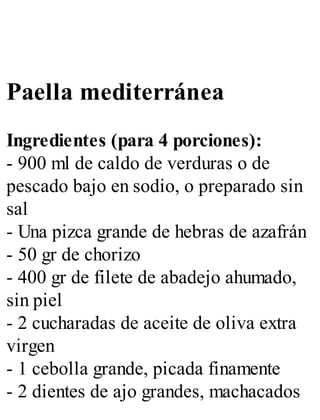 Paella mediterránea
Ingredientes (para 4 porciones):
- 900 ml de caldo de verduras o de
pescado bajo en sodio, o preparado sin
sal
- Una pizca grande de hebras de azafrán
- 50 gr de chorizo
- 400 gr de filete de abadejo ahumado,
sin piel
- 2 cucharadas de aceite de oliva extra
virgen
- 1 cebolla grande, picada finamente
- 2 dientes de ajo grandes, machacados
 