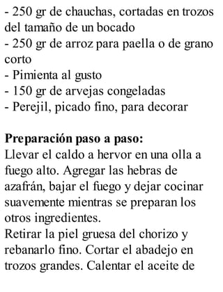 - 250 gr de chauchas, cortadas en trozos
del tamaño de un bocado
- 250 gr de arroz para paella o de grano
corto
- Pimienta al gusto
- 150 gr de arvejas congeladas
- Perejil, picado fino, para decorar
Preparación paso a paso:
Llevar el caldo a hervor en una olla a
fuego alto. Agregar las hebras de
azafrán, bajar el fuego y dejar cocinar
suavemente mientras se preparan los
otros ingredientes.
Retirar la piel gruesa del chorizo y
rebanarlo fino. Cortar el abadejo en
trozos grandes. Calentar el aceite de
 