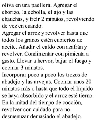 oliva en una paellera. Agregar el
chorizo, la cebolla, el ajo y las
chauchas, y freír 2 minutos, revolviendo
de vez en cuando.
Agregar el arroz y revolver hasta que
todos los granos estén cubiertos de
aceite. Añadir el caldo con azafrán y
revolver. Condimentar con pimienta a
gusto. Llevar a hervor, bajar el fuego y
cocinar 3 minutos.
Incorporar poco a poco los trozos de
abadejo y las arvejas. Cocinar unos 20
minutos más o hasta que todo el líquido
se haya absorbido y el arroz esté tierno.
En la mitad del tiempo de cocción,
revolver con cuidado para no
desmenuzar demasiado el abadejo.
 