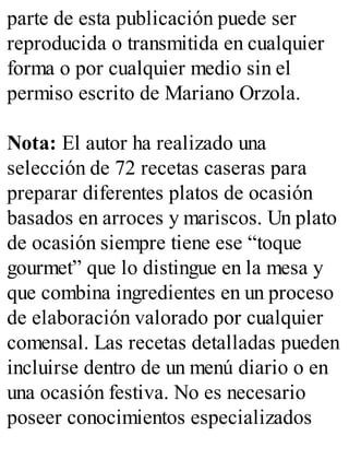 parte de esta publicación puede ser
reproducida o transmitida en cualquier
forma o por cualquier medio sin el
permiso escrito de Mariano Orzola.
Nota: El autor ha realizado una
selección de 72 recetas caseras para
preparar diferentes platos de ocasión
basados en arroces y mariscos. Un plato
de ocasión siempre tiene ese “toque
gourmet” que lo distingue en la mesa y
que combina ingredientes en un proceso
de elaboración valorado por cualquier
comensal. Las recetas detalladas pueden
incluirse dentro de un menú diario o en
una ocasión festiva. No es necesario
poseer conocimientos especializados
 