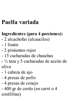 Paella variada
Ingredientes (para 4 porciones):
- 2 alcachofas (alcauciles)
- 1 limón
- 2 pimientos rojos
- 15 cucharadas de chauchas
- ½ taza y 5 cucharadas de aceite de
oliva
- 1 cabeza de ajo
- 4 presas de pollo
- 4 presas de conejo
- 400 gr de cerdo (en carré o 4
costillitas)
 
