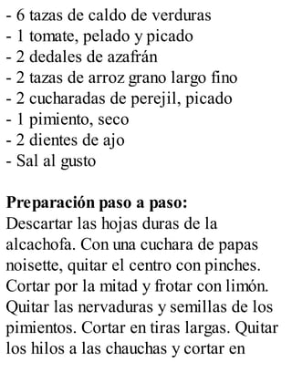- 6 tazas de caldo de verduras
- 1 tomate, pelado y picado
- 2 dedales de azafrán
- 2 tazas de arroz grano largo fino
- 2 cucharadas de perejil, picado
- 1 pimiento, seco
- 2 dientes de ajo
- Sal al gusto
Preparación paso a paso:
Descartar las hojas duras de la
alcachofa. Con una cuchara de papas
noisette, quitar el centro con pinches.
Cortar por la mitad y frotar con limón.
Quitar las nervaduras y semillas de los
pimientos. Cortar en tiras largas. Quitar
los hilos a las chauchas y cortar en
 