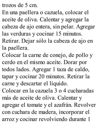 trozos de 5 cm.
En una paellera o cazuela, colocar el
aceite de oliva. Calentar y agregar la
cabeza de ajo entera, sin pelar. Agregar
las verduras y cocinar 15 minutos.
Retirar. Dejar sólo la cabeza de ajo en
la paellera.
Colocar la carne de conejo, de pollo y
cerdo en el mismo aceite. Dorar por
todos lados. Agregar 1 taza de caldo,
tapar y cocinar 20 minutos. Retirar la
carne y descartar el líquido.
Colocar en la cazuela 3 o 4 cucharadas
más de aceite de oliva. Calentar y
agregar el tomate y el azafrán. Revolver
con cuchara de madera, incorporar el
arroz y cocinar revolviendo durante 1
 