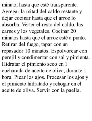 minuto, hasta que esté transparente.
Agregar la mitad del caldo restante y
dejar cocinar hasta que el arroz lo
absorba. Verter el resto del caldo, las
carnes y los vegetales. Cocinar 20
minutos hasta que el arroz esté a punto.
Retirar del fuego, tapar con un
repasador 10 minutos. Espolvorear con
perejil y condimentar con sal y pimienta.
Hidratar el pimiento seco en 1
cucharada de aceite de oliva, durante 1
hora. Picar los ajos. Procesar los ajos y
el pimiento hidratado y rehogar en el
aceite de oliva. Servir con la paella.
 