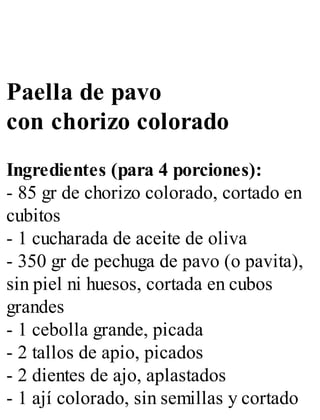 Paella de pavo
con chorizo colorado
Ingredientes (para 4 porciones):
- 85 gr de chorizo colorado, cortado en
cubitos
- 1 cucharada de aceite de oliva
- 350 gr de pechuga de pavo (o pavita),
sin piel ni huesos, cortada en cubos
grandes
- 1 cebolla grande, picada
- 2 tallos de apio, picados
- 2 dientes de ajo, aplastados
- 1 ají colorado, sin semillas y cortado
 