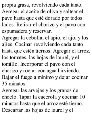 propia grasa, revolviendo cada tanto.
Agregar el aceite de oliva y saltear el
pavo hasta que esté dorado por todos
lados. Retirar el chorizo y el pavo con
espumadera y reservar.
Agregar la cebolla, el apio, el ajo, y los
ajíes. Cocinar revolviendo cada tanto
hasta que estén tiernos. Agregar el arroz,
los tomates, las hojas de laurel, y el
tomillo. Incorporar el pavo con el
chorizo y rociar con agua hirviendo.
Bajar el fuego a mínimo y dejar cocinar
35 minutos.
Agregar las arvejas y los granos de
choclo. Tapar la cacerola y cocinar 10
minutos hasta que el arroz esté tierno.
Descartar las hojas de laurel y el
 