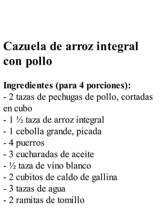 Cazuela de arroz integral
con pollo
Ingredientes (para 4 porciones):
- 2 tazas de pechugas de pollo, cortadas
en cubo
- 1 ½ taza de arroz integral
- 1 cebolla grande, picada
- 4 puerros
- 3 cucharadas de aceite
- ½ taza de vino blanco
- 2 cubitos de caldo de gallina
- 3 tazas de agua
- 2 ramitas de tomillo
 