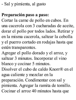 - Sal y pimienta, al gusto
Preparación paso a paso:
Cortar la carne de pollo en cubos. En
una cacerola con 3 cucharadas de aceite,
dorar el pollo por todos lados. Retirar y
en la misma cacerola, saltear la cebolla
y el puerro cortado en rodajas hasta que
estén transparentes.
Agregar el pollo dorado y el arroz, y
saltear 3 minutos. Incorporar el vino
blanco y cocinar 5 minutos.
Disolver el cubo de caldo Knorr® en el
agua caliente y mezclar en la
preparación. Condimentar con sal y
pimienta. Agregar la ramita de tomillo.
Cocinar el arroz 40 minutos hasta que
 