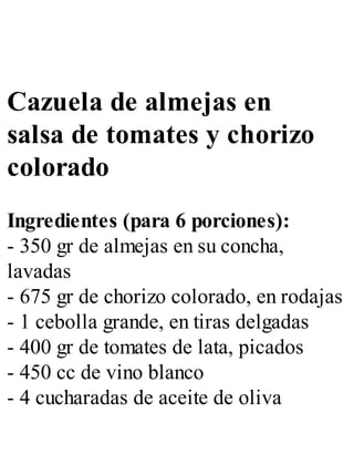 Cazuela de almejas en
salsa de tomates y chorizo
colorado
Ingredientes (para 6 porciones):
- 350 gr de almejas en su concha,
lavadas
- 675 gr de chorizo colorado, en rodajas
- 1 cebolla grande, en tiras delgadas
- 400 gr de tomates de lata, picados
- 450 cc de vino blanco
- 4 cucharadas de aceite de oliva
 