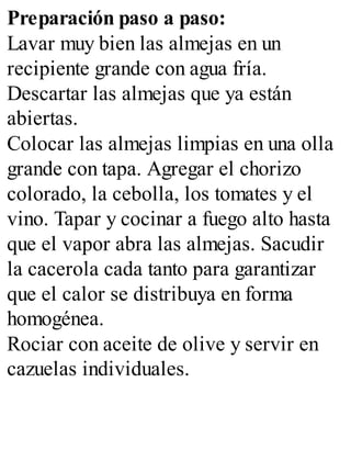 Preparación paso a paso:
Lavar muy bien las almejas en un
recipiente grande con agua fría.
Descartar las almejas que ya están
abiertas.
Colocar las almejas limpias en una olla
grande con tapa. Agregar el chorizo
colorado, la cebolla, los tomates y el
vino. Tapar y cocinar a fuego alto hasta
que el vapor abra las almejas. Sacudir
la cacerola cada tanto para garantizar
que el calor se distribuya en forma
homogénea.
Rociar con aceite de olive y servir en
cazuelas individuales.
 